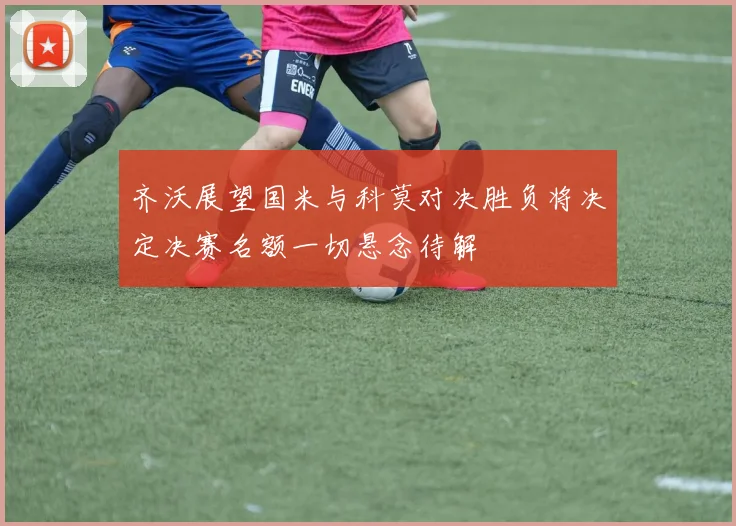 齐沃展望国米与科莫对决胜负将决定决赛名额一切悬念待解