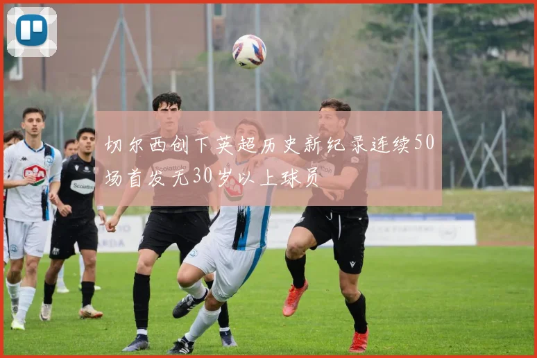 切尔西创下英超历史新纪录连续50场首发无30岁以上球员