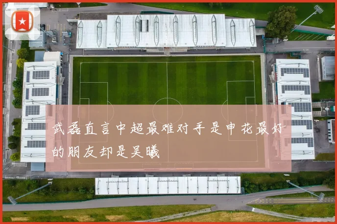 武磊直言中超最难对手是申花最好的朋友却是吴曦