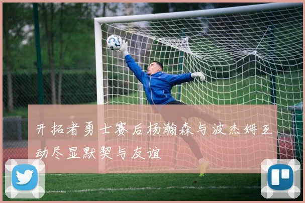 开拓者勇士赛后杨瀚森与波杰姆互动尽显默契与友谊