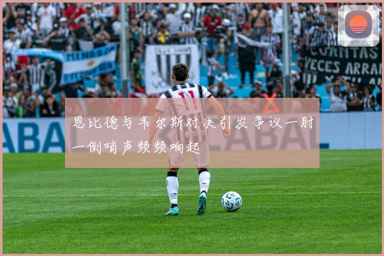 恩比德与韦尔斯对决引发争议一肘一倒哨声频频响起