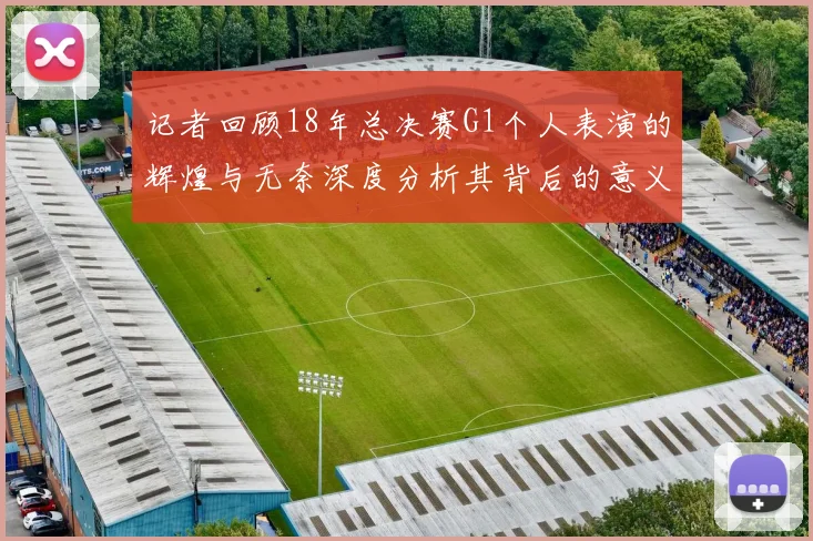记者回顾18年总决赛G1个人表演的辉煌与无奈深度分析其背后的意义与影响
