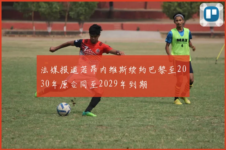 法媒报道若昂内维斯续约巴黎至2030年原合同至2029年到期