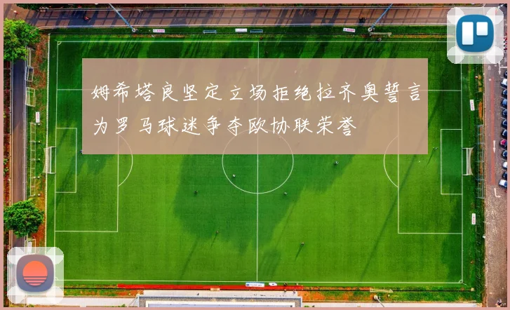 姆希塔良坚定立场拒绝拉齐奥誓言为罗马球迷争夺欧协联荣誉