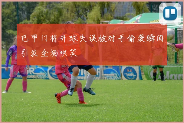 巴甲门将开球失误被对手偷袭瞬间引发全场哄笑