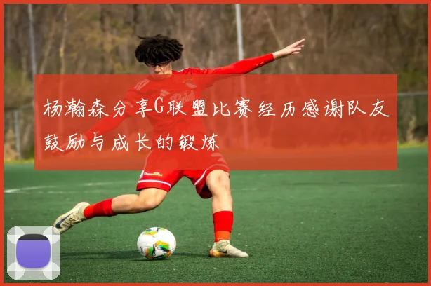 杨瀚森分享G联盟比赛经历感谢队友鼓励与成长的锻炼