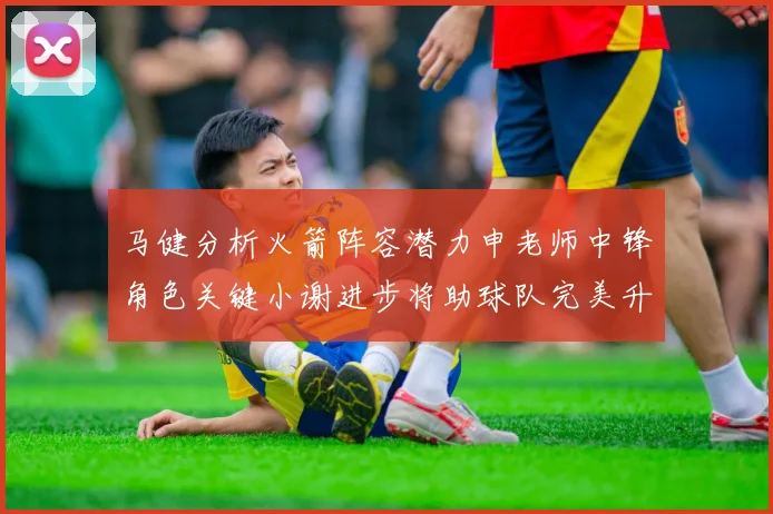 马健分析火箭阵容潜力申老师中锋角色关键小谢进步将助球队完美升级