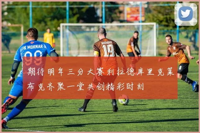 期待明年三分大赛利拉德库里克莱布克齐聚一堂共创精彩时刻