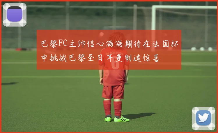巴黎FC主帅信心满满期待在法国杯中挑战巴黎圣日耳曼制造惊喜