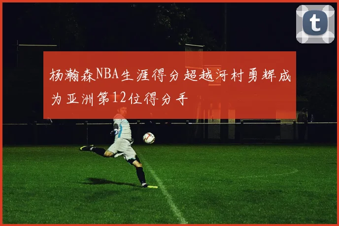 杨瀚森NBA生涯得分超越河村勇辉成为亚洲第12位得分手