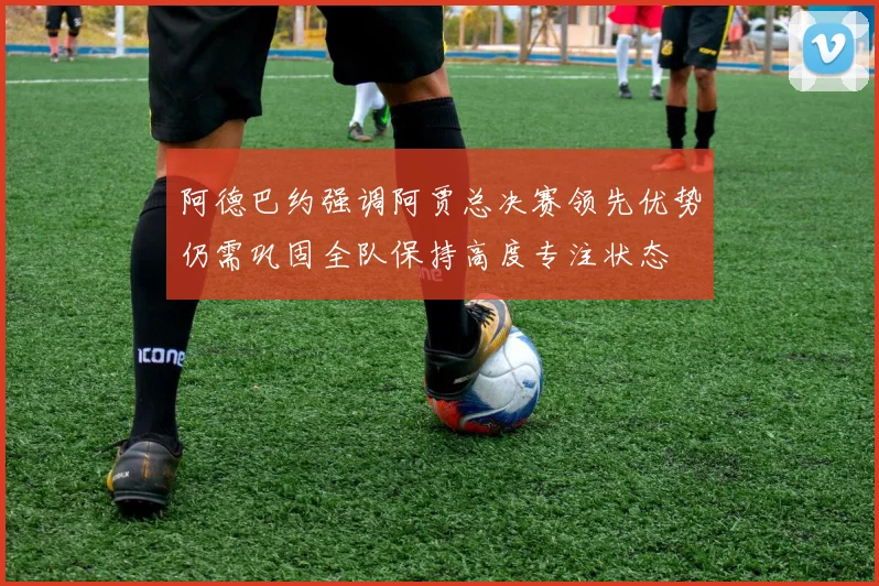 阿德巴约强调阿贾总决赛领先优势仍需巩固全队保持高度专注状态