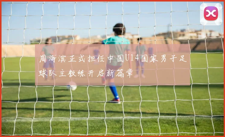 周海滨正式担任中国U14国家男子足球队主教练开启新篇章