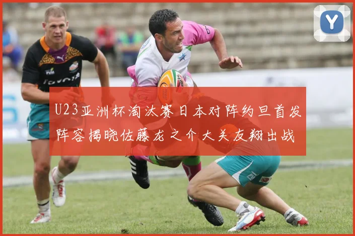 U23亚洲杯淘汰赛日本对阵约旦首发阵容揭晓佐藤龙之介大关友翔出战